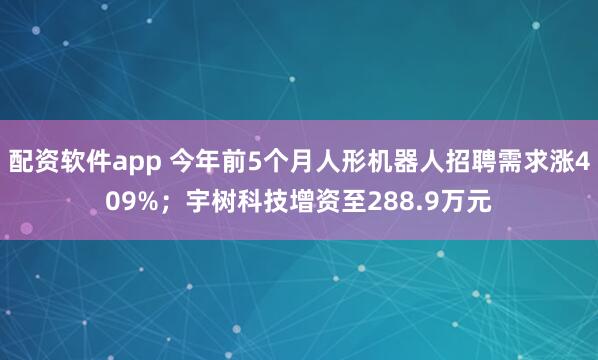 配资软件app 今年前5个月人形机器人招聘需求涨409%；宇树科技增资至288.9万元