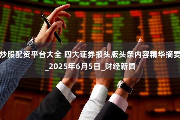 炒股配资平台大全 四大证券报头版头条内容精华摘要_2025年6月5日_财经新闻