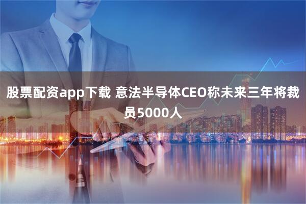 股票配资app下载 意法半导体CEO称未来三年将裁员5000人