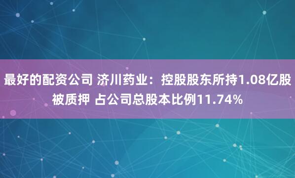 最好的配资公司 济川药业：控股股东所持1.08亿股被质押 占公司总股本比例11.74%