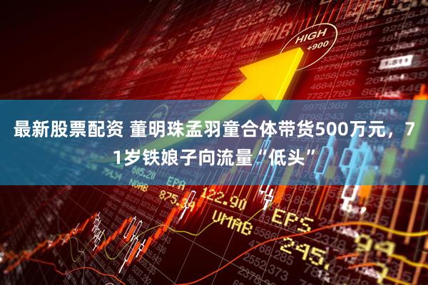 最新股票配资 董明珠孟羽童合体带货500万元，71岁铁娘子向流量“低头”