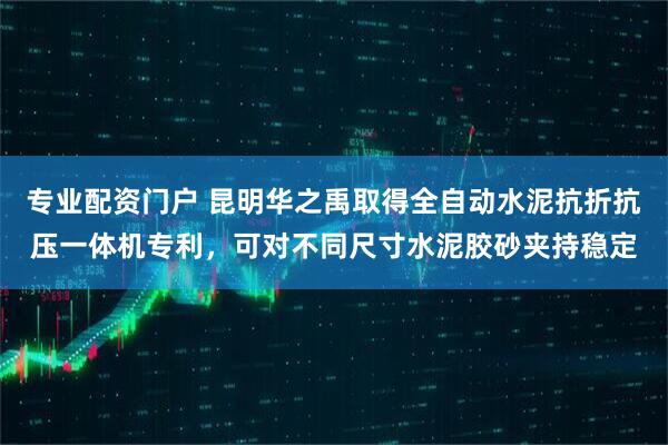 专业配资门户 昆明华之禹取得全自动水泥抗折抗压一体机专利，可对不同尺寸水泥胶砂夹持稳定