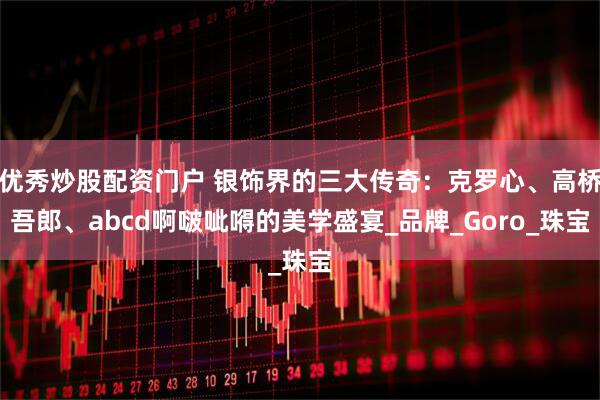 优秀炒股配资门户 银饰界的三大传奇：克罗心、高桥吾郎、abcd啊啵呲嘚的美学盛宴_品牌_Goro_珠宝