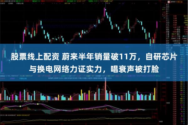 股票线上配资 蔚来半年销量破11万，自研芯片与换电网络力证实力，唱衰声被打脸