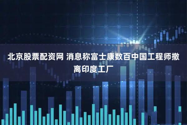 北京股票配资网 消息称富士康数百中国工程师撤离印度工厂