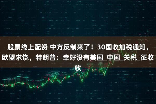 股票线上配资 中方反制来了！30国收加税通知，欧盟求饶，特朗普：幸好没有美国_中国_关税_征收