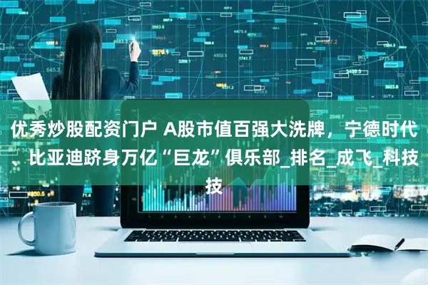 优秀炒股配资门户 A股市值百强大洗牌，宁德时代、比亚迪跻身万亿“巨龙”俱乐部_排名_成飞_科技