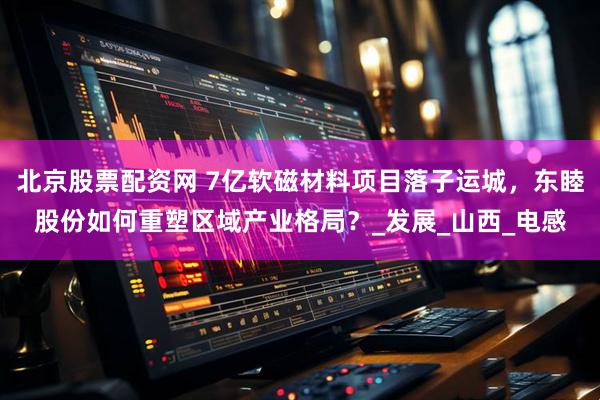 北京股票配资网 7亿软磁材料项目落子运城，东睦股份如何重塑区域产业格局？_发展_山西_电感