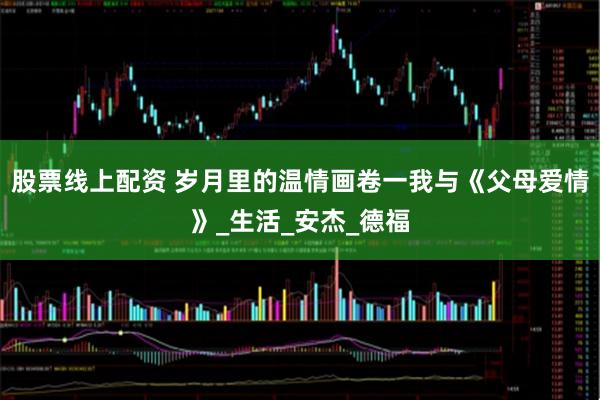 股票线上配资 岁月里的温情画卷一我与《父母爱情》_生活_安杰_德福