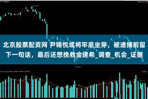 北京股票配资网 尹锡悦或将牢底坐穿，被逮捕前留下一句话，最后还想挽救金建希_调查_机会_证据