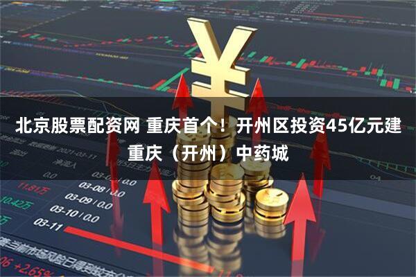 北京股票配资网 重庆首个！开州区投资45亿元建重庆（开州）中药城