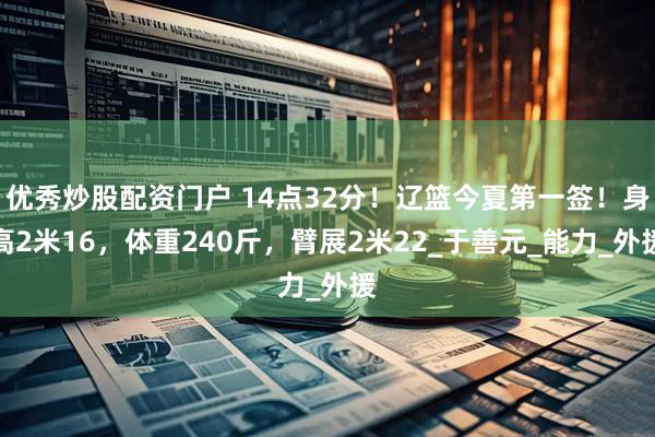 优秀炒股配资门户 14点32分!辽篮今夏第一签!身高2米16,体重240斤,臂展2米22_于善元_能力_外援