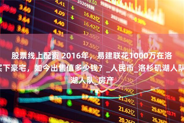 股票线上配资 2016年，易建联花1000万在洛杉矶买下豪宅，如今出售值多少钱？_人民币_洛杉矶湖人队_房产