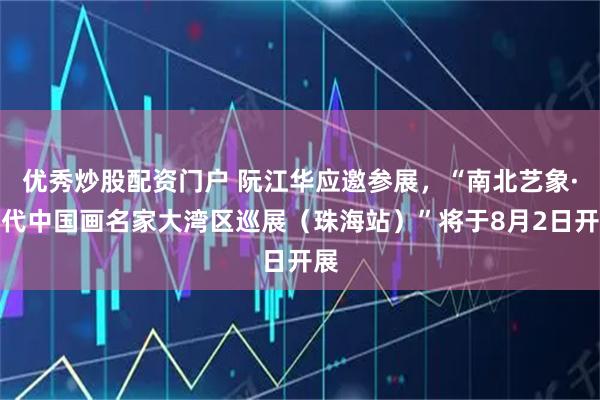 优秀炒股配资门户 阮江华应邀参展，“南北艺象·当代中国画名家大湾区巡展（珠海站）”将于8月2日开展