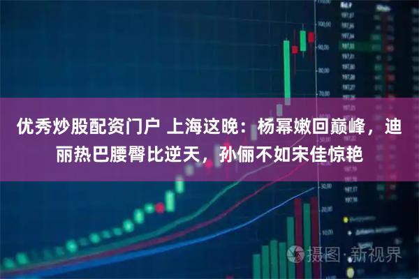 优秀炒股配资门户 上海这晚:杨幂嫩回巅峰,迪丽热巴腰臀比逆天,孙俪不如宋佳惊艳