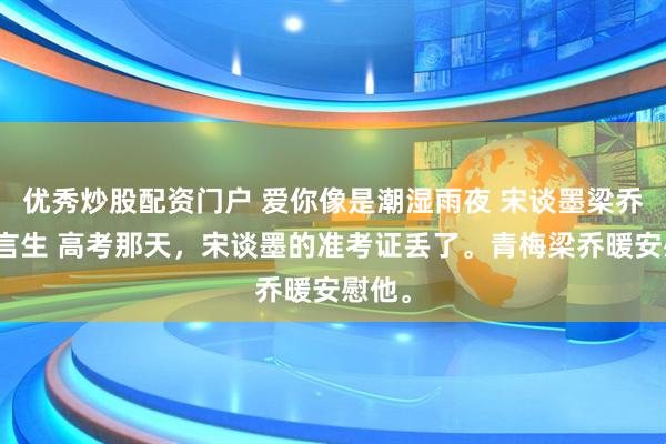 优秀炒股配资门户 爱你像是潮湿雨夜 宋谈墨梁乔暖祝言生 高考那天，宋谈墨的准考证丢了。青梅梁乔暖安慰他。