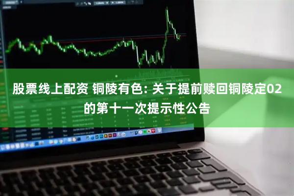 股票线上配资 铜陵有色: 关于提前赎回铜陵定02的第十一次提示性公告