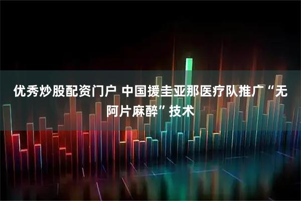 优秀炒股配资门户 中国援圭亚那医疗队推广“无阿片麻醉”技术