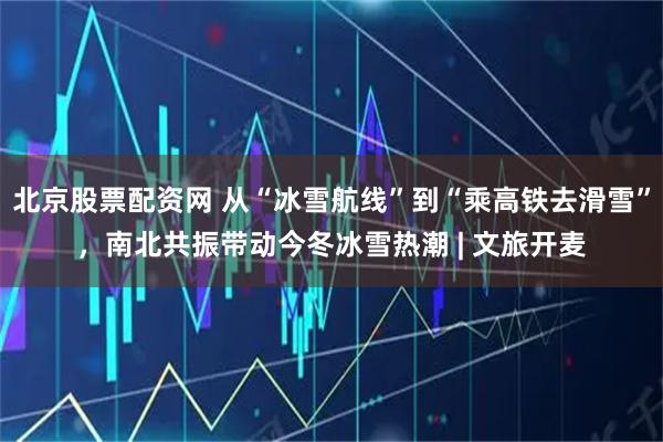 北京股票配资网 从“冰雪航线”到“乘高铁去滑雪”，南北共振带动今冬冰雪热潮 | 文旅开麦