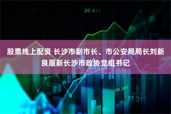 股票线上配资 长沙市副市长、市公安局局长刘新良履新长沙市政协党组书记