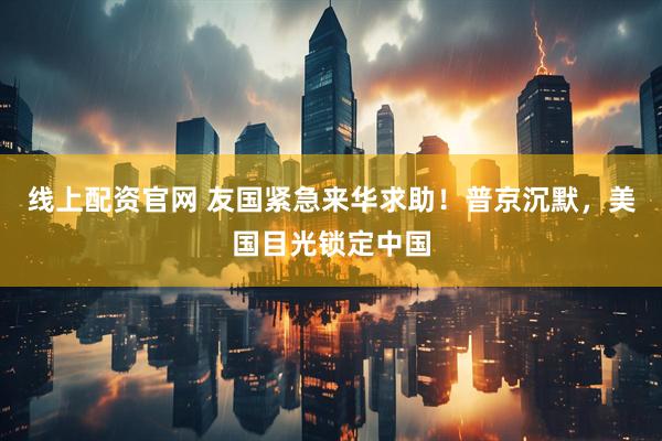 线上配资官网 友国紧急来华求助！普京沉默，美国目光锁定中国