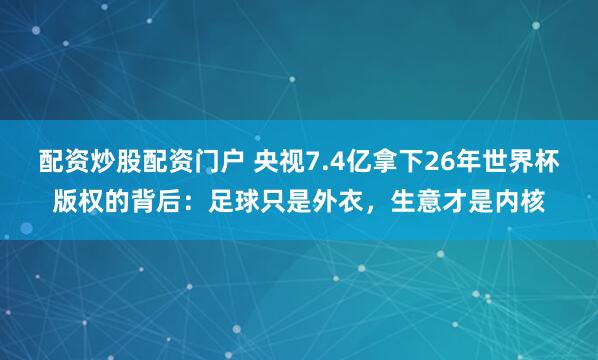 配资炒股配资门户 央视7.4亿拿下26年世界杯版权的背后：足球只是外衣，生意才是内核