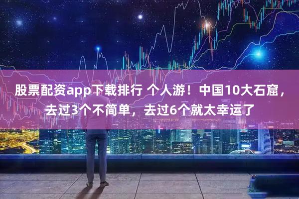 股票配资app下载排行 个人游！中国10大石窟，去过3个不简单，去过6个就太幸运了