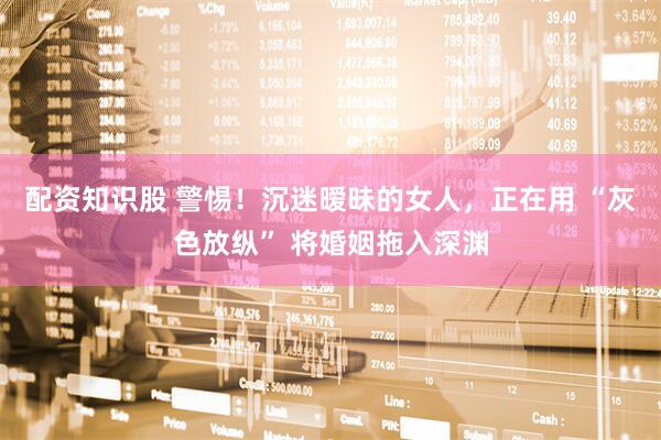 配资知识股 警惕！沉迷暧昧的女人，正在用 “灰色放纵” 将婚姻拖入深渊