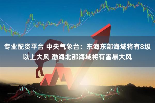 专业配资平台 中央气象台：东海东部海域将有8级以上大风 渤海北部海域将有雷暴大风